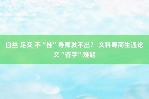 白丝 足交 不“挂”导师发不出？ 文科筹商生遇论文“签字”难题