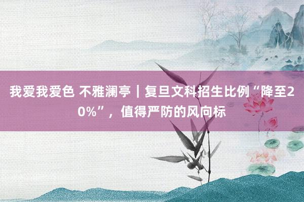 我爱我爱色 不雅澜亭｜复旦文科招生比例“降至20%”，值得严防的风向标