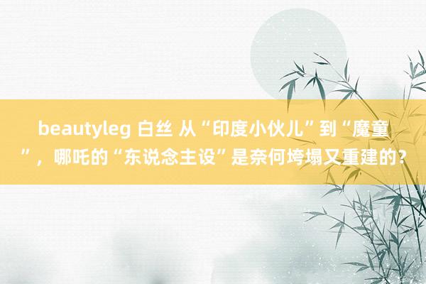 beautyleg 白丝 从“印度小伙儿”到“魔童”，哪吒的“东说念主设”是奈何垮塌又重建的？