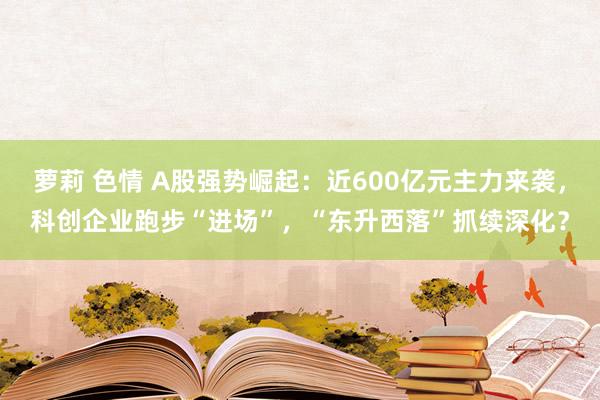 萝莉 色情 A股强势崛起：近600亿元主力来袭，科创企业跑步“进场”，“东升西落”抓续深化？