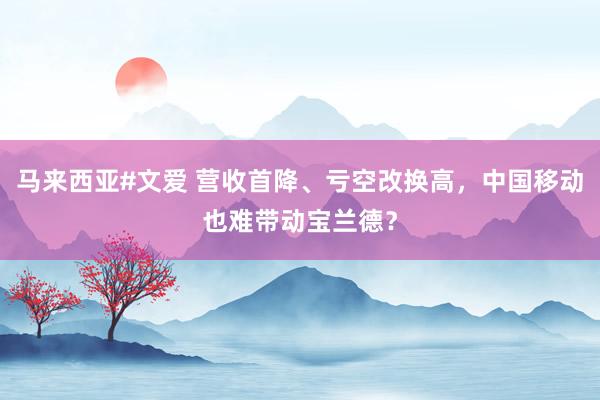 马来西亚#文爱 营收首降、亏空改换高，中国移动也难带动宝兰德？