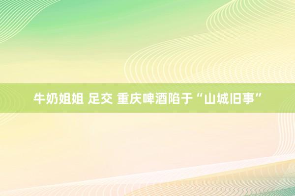 牛奶姐姐 足交 重庆啤酒陷于“山城旧事”