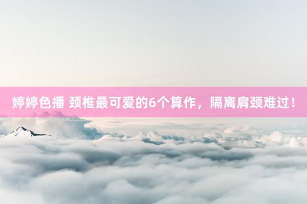 婷婷色播 颈椎最可爱的6个算作，隔离肩颈难过！