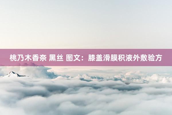 桃乃木香奈 黑丝 图文：膝盖滑膜积液外敷验方