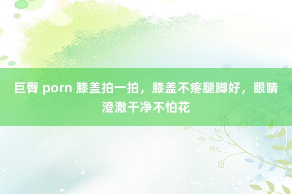 巨臀 porn 膝盖拍一拍，膝盖不疼腿脚好，眼睛澄澈干净不怕花