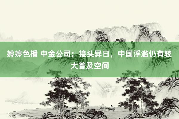 婷婷色播 中金公司：接头异日，中国浮滥仍有较大普及空间