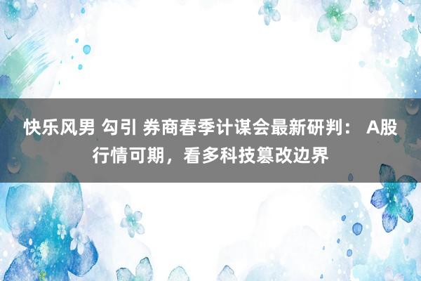 快乐风男 勾引 券商春季计谋会最新研判： A股行情可期，看多科技篡改边界