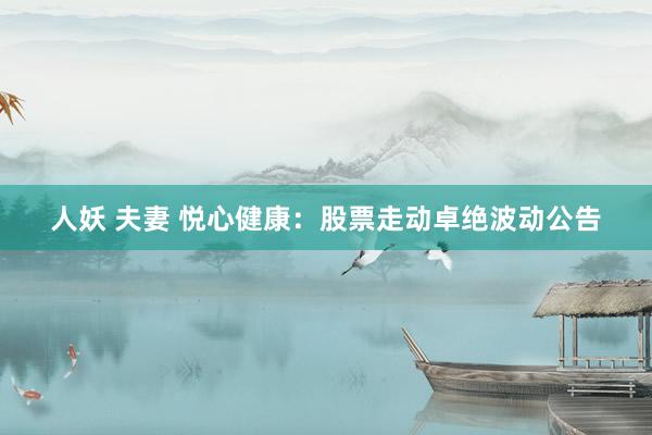 人妖 夫妻 悦心健康：股票走动卓绝波动公告