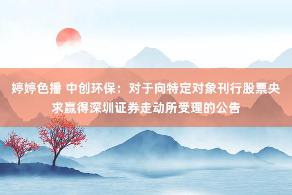 婷婷色播 中创环保：对于向特定对象刊行股票央求赢得深圳证券走动所受理的公告