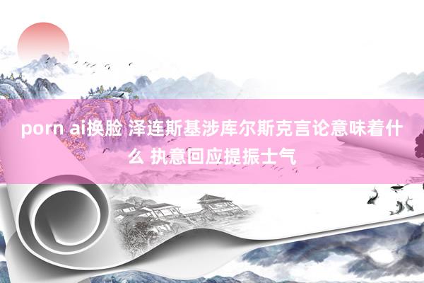 porn ai换脸 泽连斯基涉库尔斯克言论意味着什么 执意回应提振士气
