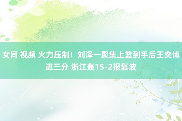 女同 视频 火力压制！刘泽一聚集上篮到手后王奕博进三分 浙江轰15-2报复波