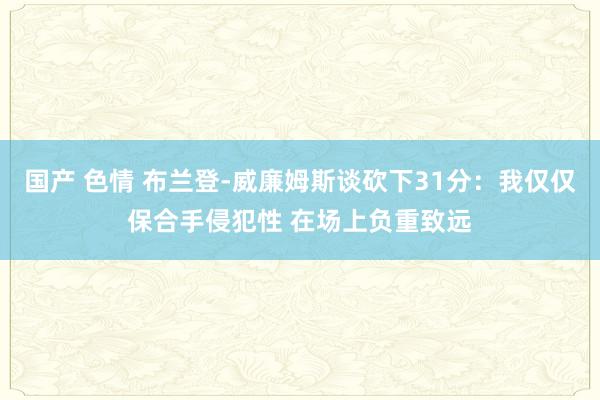 国产 色情 布兰登-威廉姆斯谈砍下31分：我仅仅保合手侵犯性 在场上负重致远