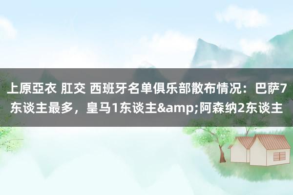 上原亞衣 肛交 西班牙名单俱乐部散布情况：巴萨7东谈主最多，皇马1东谈主&阿森纳2东谈主