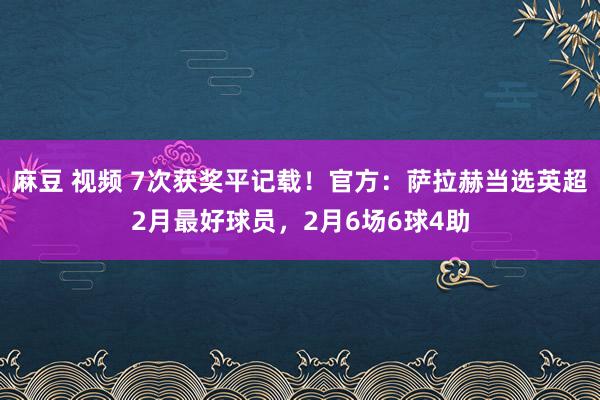 麻豆 视频 7次获奖平记载！官方：萨拉赫当选英超2月最好球员，2月6场6球4助