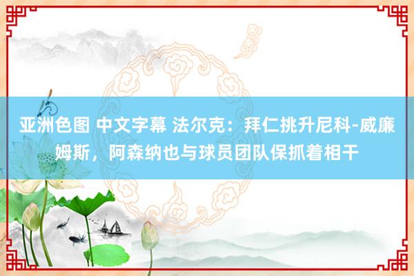亚洲色图 中文字幕 法尔克：拜仁挑升尼科-威廉姆斯，阿森纳也与球员团队保抓着相干