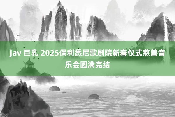 jav 巨乳 2025保利悉尼歌剧院新春仪式慈善音乐会圆满完结