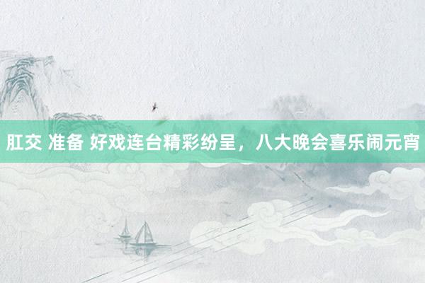 肛交 准备 好戏连台精彩纷呈，八大晚会喜乐闹元宵