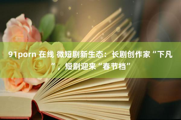 91porn 在线 微短剧新生态：长剧创作家“下凡”，短剧迎来“春节档”