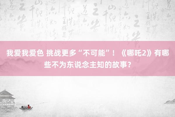 我爱我爱色 挑战更多“不可能”！《哪吒2》有哪些不为东说念主知的故事？