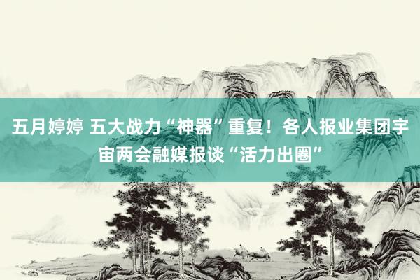 五月婷婷 五大战力“神器”重复！各人报业集团宇宙两会融媒报谈“活力出圈”
