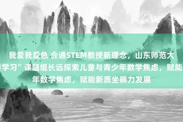 我爱我爱色 会通STEM教授新理念，山东师范大学 “通晓发展与学习”课题组长远探索儿童与青少年数学焦虑，赋能新质坐褥力发展
