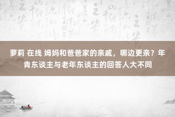 萝莉 在线 姆妈和爸爸家的亲戚，哪边更亲？年青东谈主与老年东谈主的回答人大不同