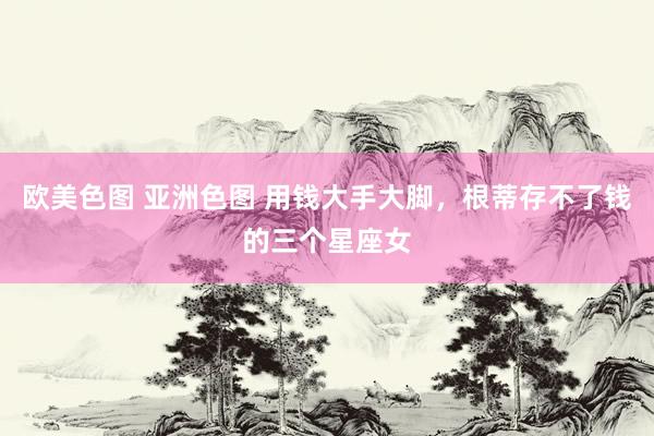 欧美色图 亚洲色图 用钱大手大脚，根蒂存不了钱的三个星座女