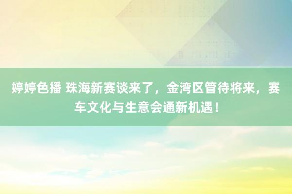 婷婷色播 珠海新赛谈来了，金湾区管待将来，赛车文化与生意会通新机遇！