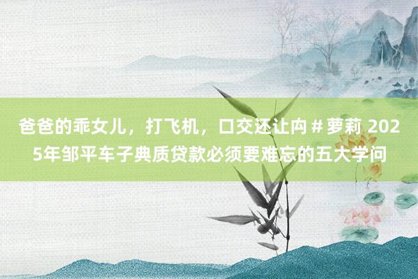 爸爸的乖女儿，打飞机，口交还让禸＃萝莉 2025年邹平车子典质贷款必须要难忘的五大学问