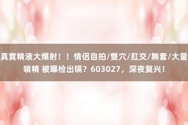 真實精液大爆射！！情侶自拍/雙穴/肛交/無套/大量噴精 被曝检出镉？603027，深夜复兴！