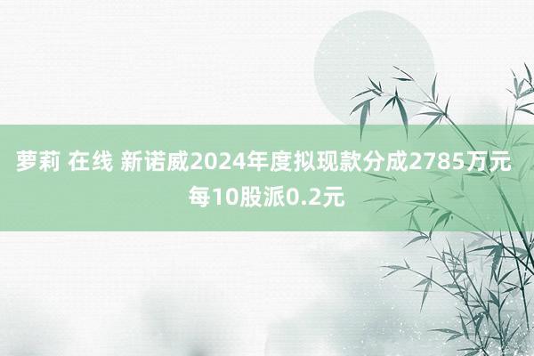 萝莉 在线 新诺威2024年度拟现款分成2785万元 每10股派0.2元