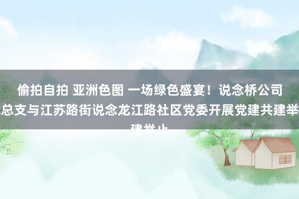 偷拍自拍 亚洲色图 一场绿色盛宴！说念桥公司党总支与江苏路街说念龙江路社区党委开展党建共建举止