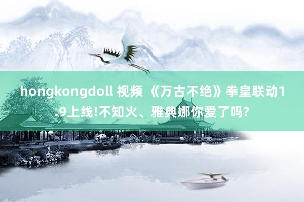 hongkongdoll 视频 《万古不绝》拳皇联动1.9上线!不知火、雅典娜你爱了吗?
