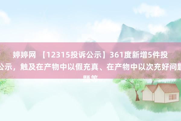 婷婷网 【12315投诉公示】361度新增5件投诉公示，触及在产物中以假充真、在产物中以次充好问题等