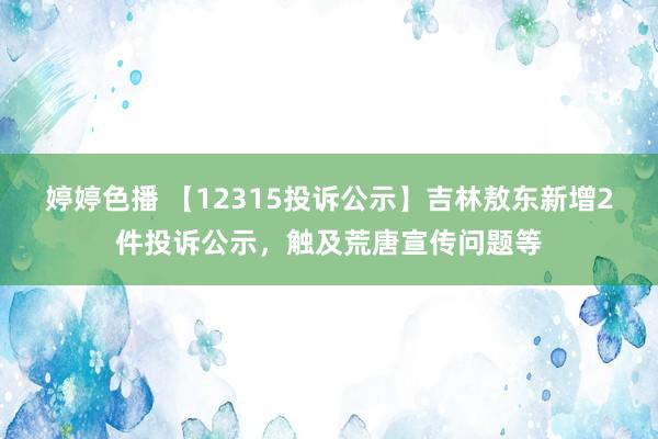 婷婷色播 【12315投诉公示】吉林敖东新增2件投诉公示，触及荒唐宣传问题等