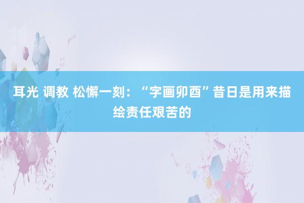 耳光 调教 松懈一刻：“字画卯酉”昔日是用来描绘责任艰苦的