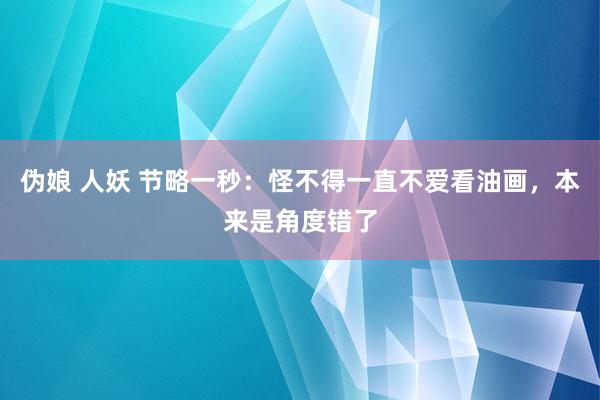 伪娘 人妖 节略一秒：怪不得一直不爱看油画，本来是角度错了