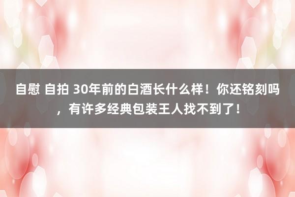 自慰 自拍 30年前的白酒长什么样！你还铭刻吗，有许多经典包装王人找不到了！