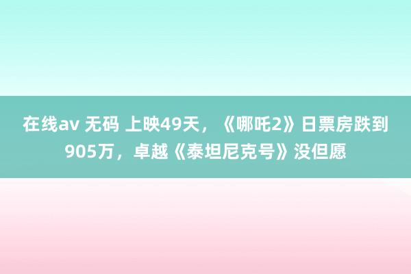 在线av 无码 上映49天，《哪吒2》日票房跌到905万，卓越《泰坦尼克号》没但愿