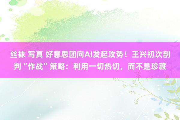 丝袜 写真 好意思团向AI发起攻势！王兴初次剖判“作战”策略：利用一切热切，而不是珍藏