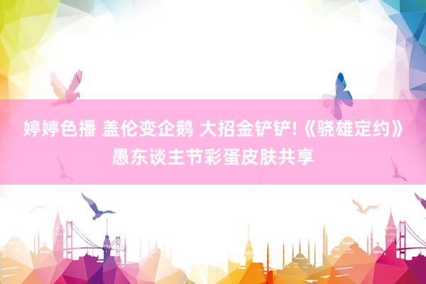 婷婷色播 盖伦变企鹅 大招金铲铲!《骁雄定约》愚东谈主节彩蛋皮肤共享