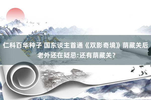 仁科百华种子 国东谈主首通《双影奇境》荫藏关后 老外还在疑忌:还有荫藏关？