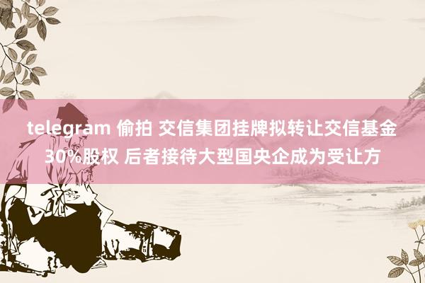 telegram 偷拍 交信集团挂牌拟转让交信基金30%股权 后者接待大型国央企成为受让方
