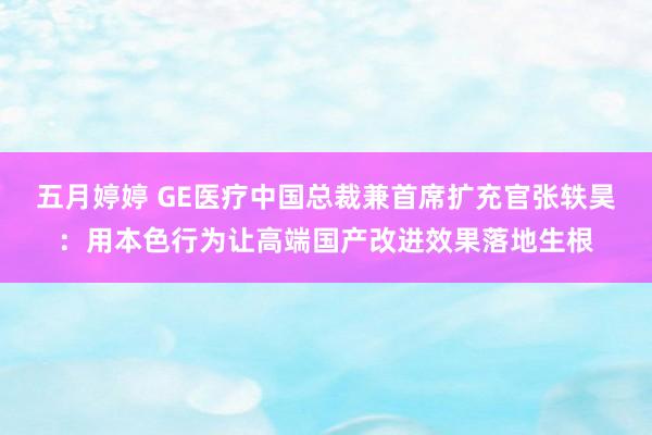 五月婷婷 GE医疗中国总裁兼首席扩充官张轶昊：用本色行为让高端国产改进效果落地生根