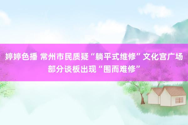 婷婷色播 常州市民质疑“躺平式维修”文化宫广场部分谈板出现“围而难修”
