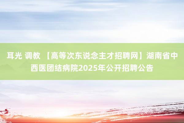 耳光 调教 【高等次东说念主才招聘网】湖南省中西医团结病院2025年公开招聘公告