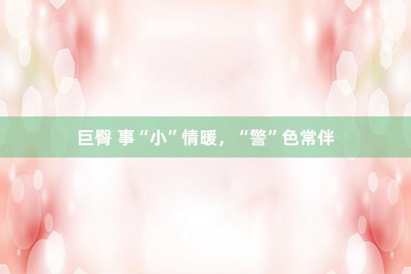 巨臀 事“小”情暖，“警”色常伴