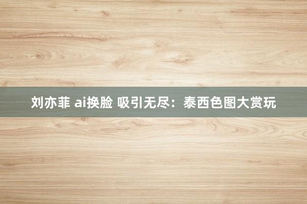 刘亦菲 ai换脸 吸引无尽：泰西色图大赏玩