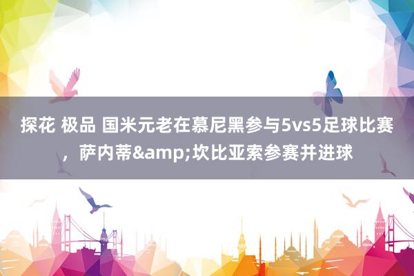 探花 极品 国米元老在慕尼黑参与5vs5足球比赛，萨内蒂&坎比亚索参赛并进球