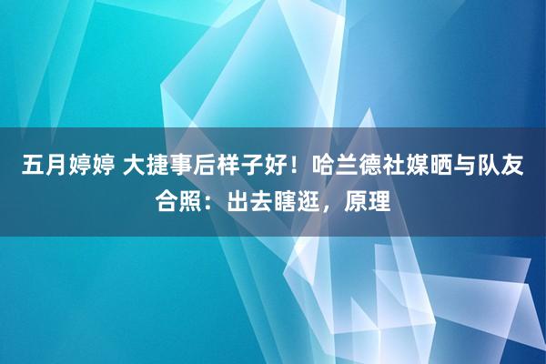 五月婷婷 大捷事后样子好！哈兰德社媒晒与队友合照：出去瞎逛，原理